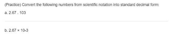 (Practice) Convert the following numbers from scientific notation into standard decimal form:
a. 2.67. 103
b. 2.67 x 10-3
