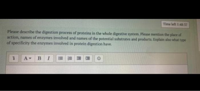 Time left 1:48 37
Please describe the digestion process of proteins in the whole digestive system. Please mention the placr of
action, names of enzymes involved and names of the potential substrates and products. Explain also what type
of specificity the enzymes involved in protein digestion have.
A-
