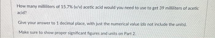 How many milliliters of 15.7% (v/v) acetic acid would you need to use to get 39 milliliters of acetic
acid?
Give your answer to 1 decimal place, with just the numerical value (dò not include the units).
Make sure to show proper significant figures and units on Part 2.

