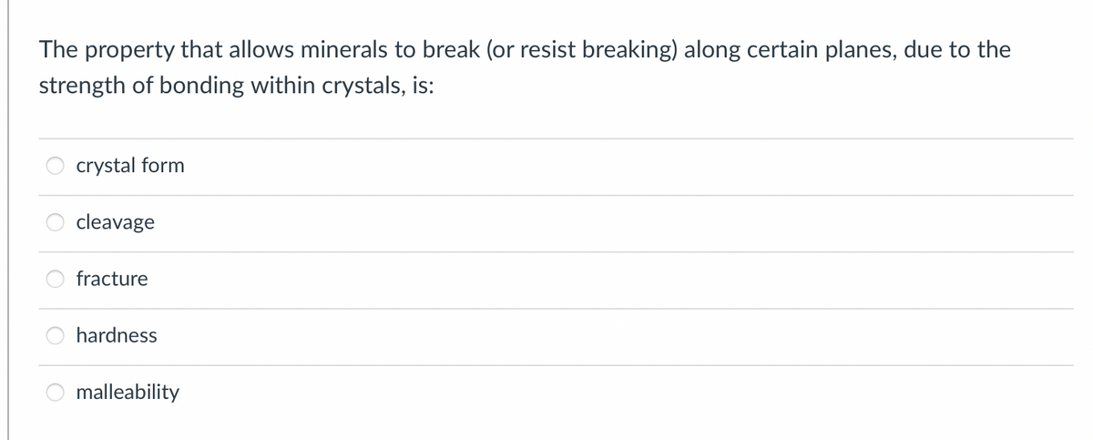 The property that allows minerals to break (or resist breaking) along certain planes, due to the
strength of bonding within crystals, is:
crystal form
cleavage
fracture
hardness
malleability