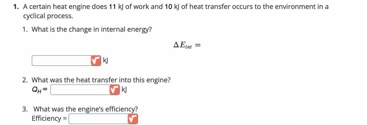 1. A certain heat engine does 11 kJ of work and 10 kJ of heat transfer occurs to the environment in a
cyclical process.
1. What is the change in internal energy?
AEint
=
kJ
2. What was the heat transfer into this engine?
QH=
✔ KJ
3. What was the engine's efficiency?
Efficiency =
✓
