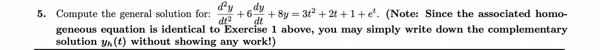 d²y dy
5. Compute the general solution for: +6 + 8y = 3t² + 2t +1+et. (Note: Since the associated homo-
dt² dt
geneous equation is identical to Exercise 1 above, you may simply write down the complementary
solution yn (t) without showing any work!)