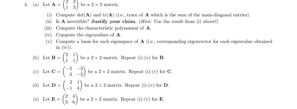 4. (a) Let A =
be a 2 x 2 matrix.
(i) Compute det(A) and tr(A) (i.e., trace of A which is the sum of the main-diagonal entries).
(ii) Is A invertible? Justify your claim. (Hint: Use the result from (i) above!)
(iii) Compute the characteristic polynomial of A.
(iv) Compute the eigenvalues of A.
(v) Compute a basis for each eigenspace of A (i.e., corresponding eigenvector for each eigenvalue obtained
in (iv)).
(: )
(b) Let B =
be a 2 x 2 matrix. Repeat (i)-(v) for B.
-2
(c) Let C =
3
be a 2 x 2 matrix. Repeat (i)-(v) for C.
-2
2 1
(d) Let D =
-1
be a 2 x 2 matrix. Repeat (i)-(v) for D.
4
2,
(e) Let E =
3
be a 2 x 2 matrix. Repeat (i)-(v) for E.
