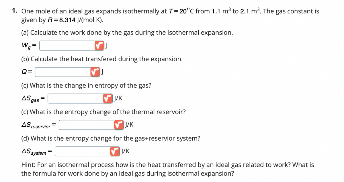 1. One mole of an ideal gas expands isothermally at T = 20°C from 1.1 m³ to 2.1 m³. The gas constant is
given by R = 8.314 J/(mol K).
(a) Calculate the work done by the gas during the isothermal expansion.
Wg²
=
✓J
(b) Calculate the heat transfered during the expansion.
Q=
✓ J
(c) What is the change in entropy of the gas?
AS
=
✔J/K
gas
(c) What is the entropy change of the thermal reservoir?
=
AS reservior
✔J/K
(d) What is the entropy change for the gas+reservior system?
AS system
✔J/K
Hint: For an isothermal process how is the heat transferred by an ideal gas related to work? What is
the formula for work done by an ideal gas during isothermal expansion?
