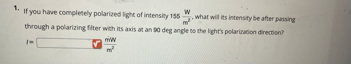 1.
If you have completely polarized light of intensity 155
W
what will its intensity be after passing
through a polarizing filter with its axis at an 90 deg angle to the light's polarization direction?
mW
m?
