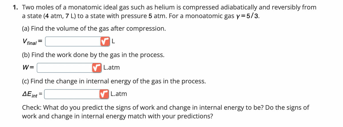 1. Two moles of a monatomic ideal gas such as helium is compressed adiabatically and reversibly from
a state (4 atm, 7 L) to a state with pressure 5 atm. For a monoatomic gas y = 5/3.
(a) Find the volume of the gas after compression.
V final
(b) Find the work done by the gas in the process.
W=
✔L.atm
(c) Find the change in internal energy of the gas in the process.
ΔΕint
L.atm
Check: What do you predict the signs of work and change in internal energy to be? Do the signs of
work and change in internal energy match with your predictions?
