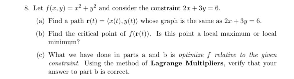 8. Let f(x, y) = x² + y² and consider the constraint 2x + 3y = 6.
(a) Find a path r(t)
(x(t), y(t)) whose graph is the same as 2x + 3y = 6.
(b) Find the critical point of f(r(t)). Is this point a local maximum or local
minimum?
(c) What we have done in parts a and b is optimize f relative to the given
constraint. Using the method of Lagrange Multipliers, verify that your
answer to part b is correct.
