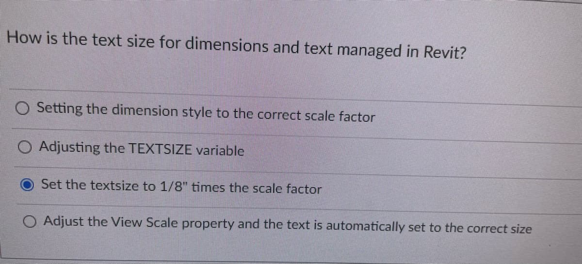 How is the text size for dimensions and text managed in Revit?
Setting the dimension style to the correct scale factor
Adjusting the TEXTSIZE variable
Set the textsize to 1/8" times the scale factor
O Adjust the View Scale property an the text is automatically set to the correct size