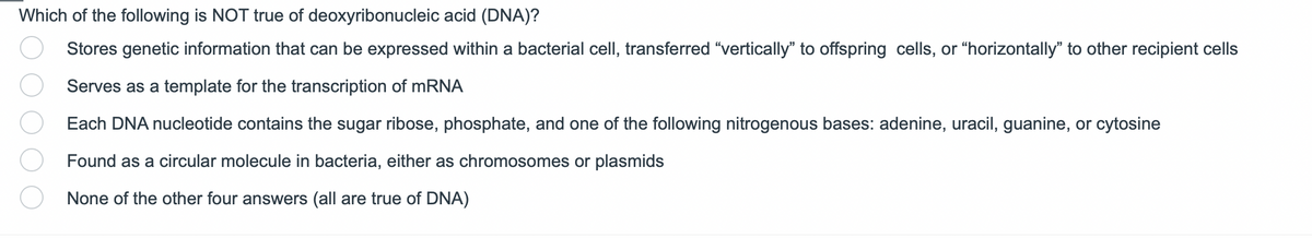 Which of the following is NOT true of deoxyribonucleic acid (DNA)?
Stores genetic information that can be expressed within a bacterial cell, transferred "vertically" to offspring cells, or "horizontally" to other recipient cells
Serves as a template for the transcription of mRNA
Each DNA nucleotide contains the sugar ribose, phosphate, and one of the following nitrogenous bases: adenine, uracil, guanine, or cytosine
Found as a circular molecule in bacteria, either as chromosomes or plasmids
None of the other four answers (all are true of DNA)