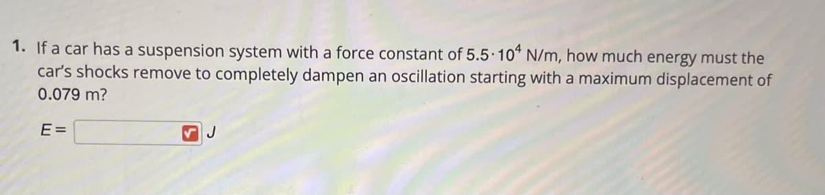 1. If a car has a suspension system with a force constant of 5.5 10* N/m, how much energy must the
car's shocks remove to completely dampen an oscillation starting with a maximum displacement of
0.079 m?
E =
