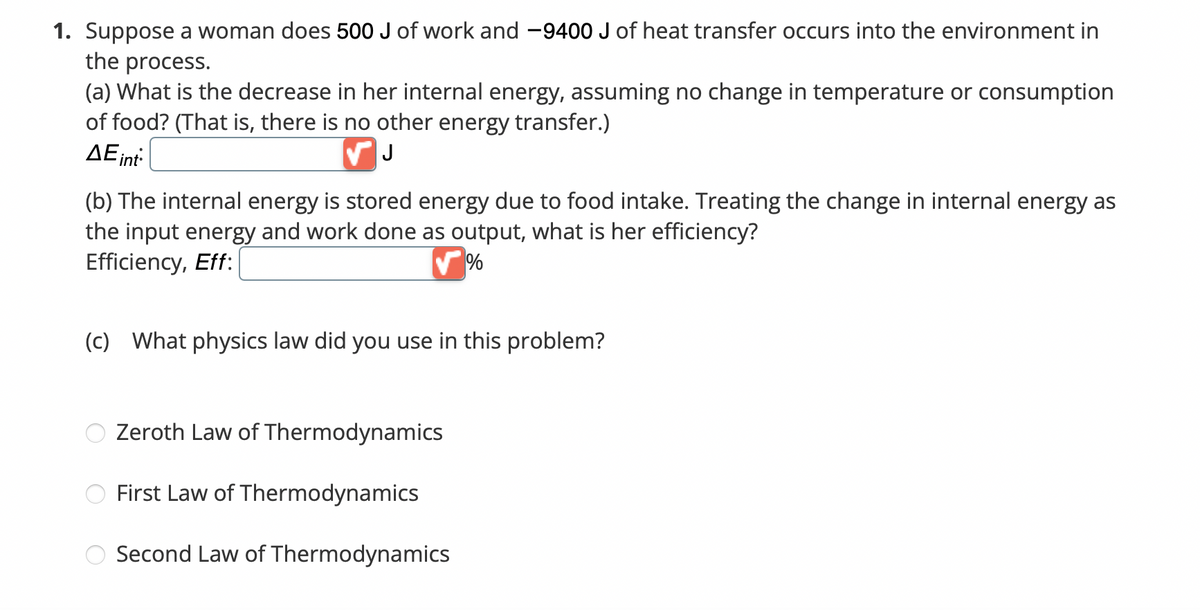 1. Suppose a woman does 500 J of work and -9400 J of heat transfer occurs into the environment in
the process.
(a) What is the decrease in her internal energy, assuming no change in temperature or consumption
of food? (That is, there is no other energy transfer.)
ΔΕint
✓ J
(b) The internal energy is stored energy due to food intake. Treating the change in internal energy as
the input energy and work done as output, what is her efficiency?
Efficiency, Eff:
%
(c) What physics law did you use in this problem?
Zeroth Law of Thermodynamics
First Law of Thermodynamics
Second Law of Thermodynamics