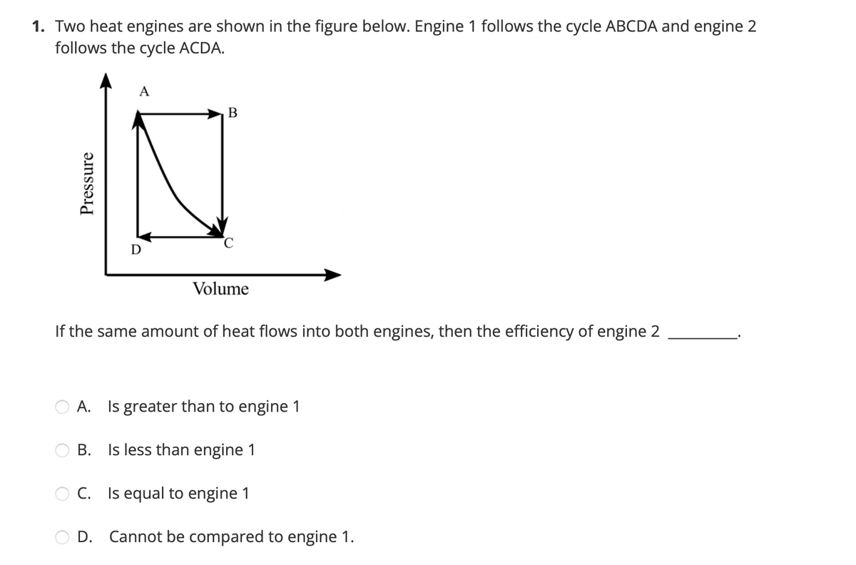 1. Two heat engines are shown in the figure below. Engine 1 follows the cycle ABCDA and engine 2
follows the cycle ACDA.
A
B
D
Volume
If the same amount of heat flows into both engines, then the efficiency of engine 2
A. Is greater than to engine 1
B. Is less than engine 1
C. Is equal to engine 1
D.
Pressure
Cannot be compared to engine 1.