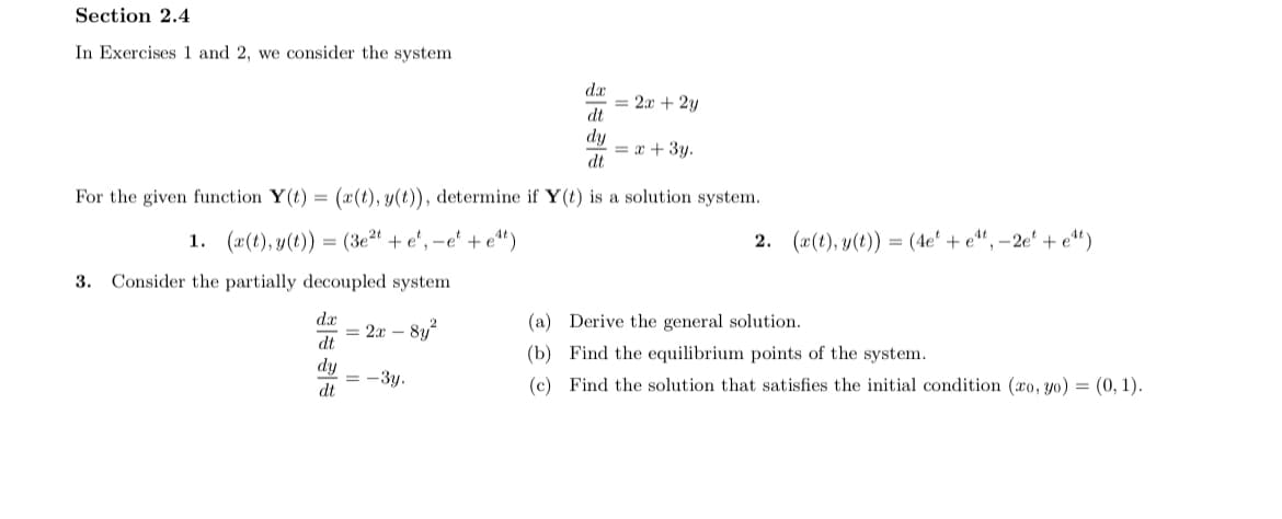 Section 2.4
In Exercises 1 and 2, we consider the system
da
= 2x + 2y
dt
dy
= x + 3y.
dt
For the given function Y(t) = (x (t), y(t)), determine if Y(t) is a solution system.
1. (a(t), y(t)) = (3e²" + e', –e' + e*)
2. (a(t), y(t)) = (4e' + e", –2e' + e^“)
3. Consider the partially decoupled system
dx
= 2x – 8y2
dt
(a) Derive the general solution.
(b) Find the equilibrium points of the system.
dy
= -3y.
dt
(c) Find the solution that satisfies the initial condition (xo, yo) = (0, 1).

