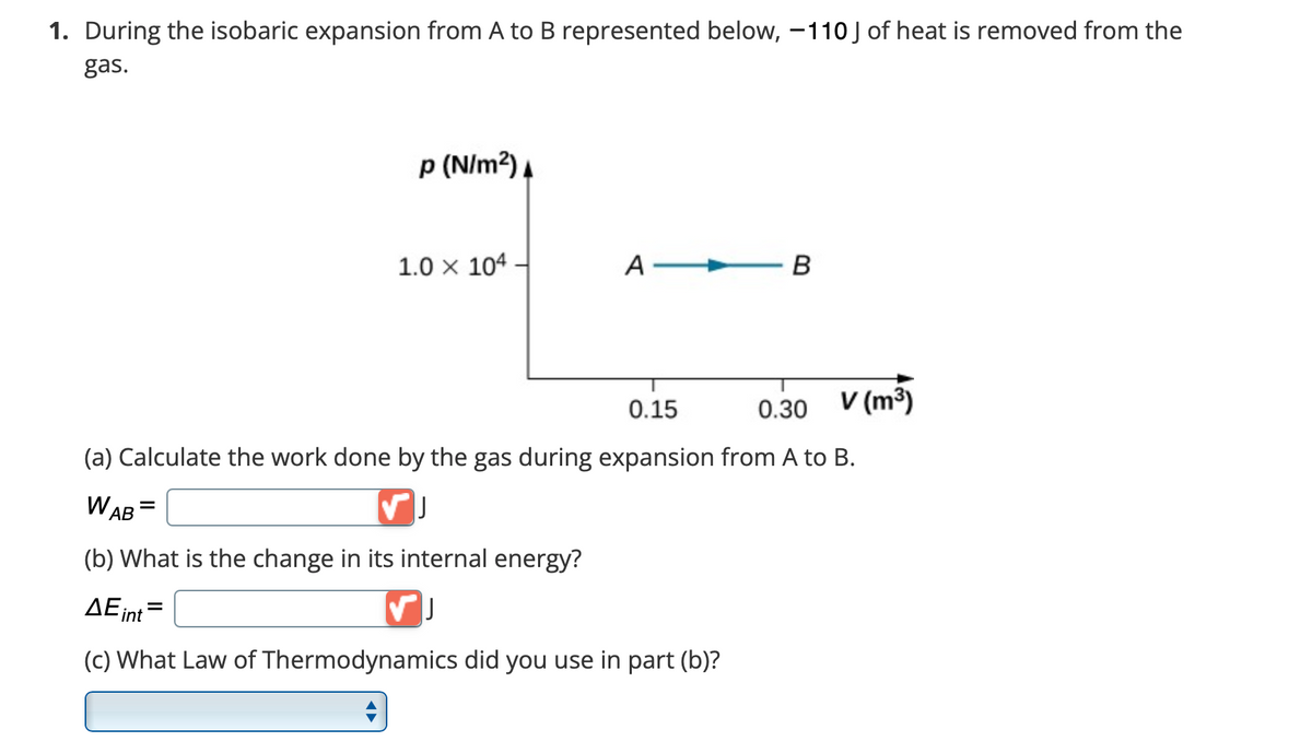 1. During the isobaric expansion from A to B represented below, -110 J of heat is removed from the
gas.
p (N/m²)
1.0 x 104.
A
B
0.15
0.30
V (m³)
(a) Calculate the work done by the gas during expansion from A to B.
WAB =
✓ J
(b) What is the change in its internal energy?
ΔΕint
-
VJ
What Law of Thermodynamics did you use in part (b)?
A