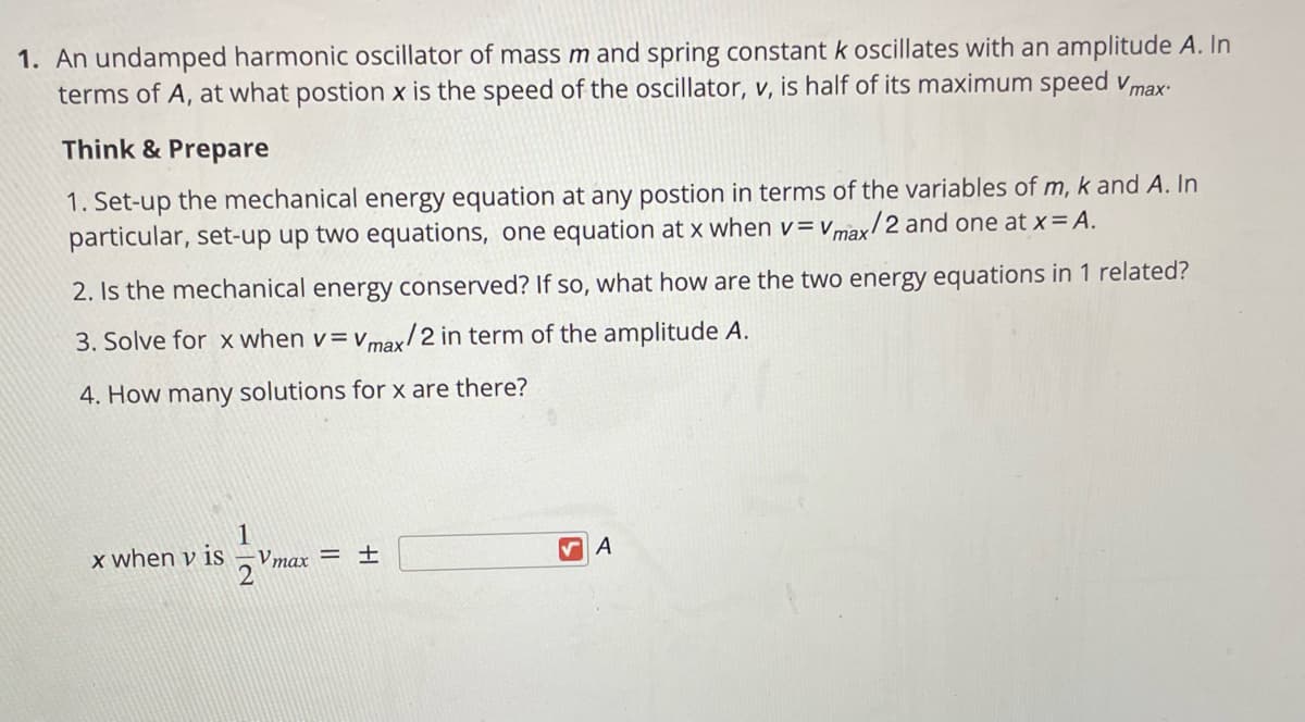 1. An undamped harmonic oscillator of mass m and spring constant k oscillates with an amplitude A. In
terms of A, at what postion x is the speed of the oscillator, v, is half of its maximum speed vmax-
Think & Prepare
1. Set-up the mechanical energy equation at any postion in terms of the variables of m, k and A. In
particular, set-up up two equations, one equation at x when v= vmax!
x/2 and one at x= A.
2. Is the mechanical energy conserved? If so, what how are the two energy equations in 1 related?
3. Solve for x when v= vmax/2 in term of the amplitude A.
4. How many solutions for x are there?
x when v is
Vmax = ±E
