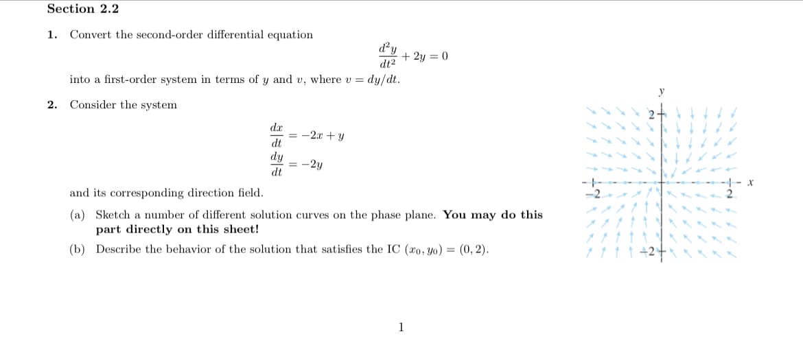 Section 2.2
1. Convert the second-order differential equation
dy
+ 2y = 0
dt2
into a first-order system in terms of y and v, where v = dy/dt.
y
2. Consider the system
dx
= -2x + y
dt
dy
= -2y
dt
and its corresponding direction field.
(a) Sketch a number of different solution curves on the phase plane. You may do this
part directly on this sheet!
(b) Describe the behavior of the solution that satisfies the IC (xo, yo) = (0, 2).
1
