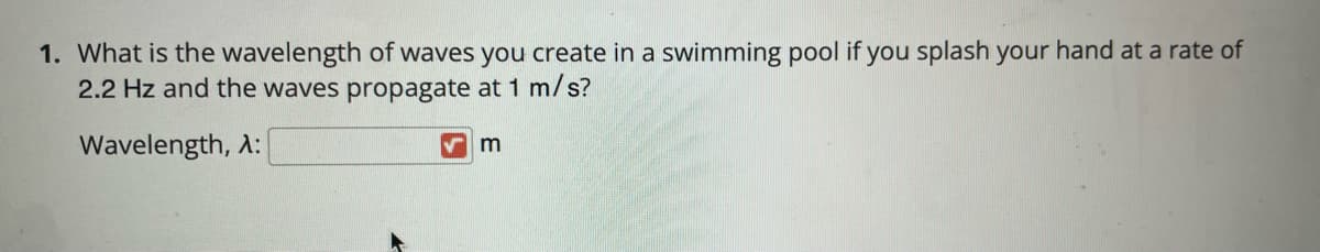 1. What is the wavelength of waves you create in a swimming pool if you splash your hand at a rate of
2.2 Hz and the waves propagate at 1 m/s?
Wavelength, A:
