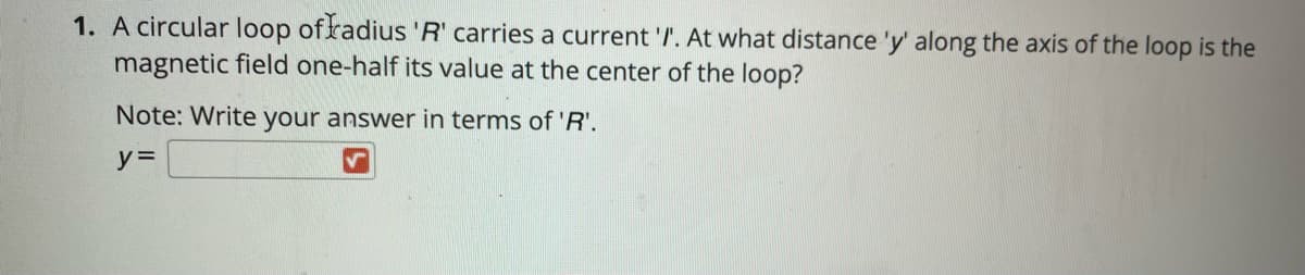 1. A circular loop of radius 'R' carries a current '/. At what distance 'y' along the axis of the loop is the
magnetic field one-half its value at the center of the loop?
Note: Write your answer in terms of 'R'.
y% =
