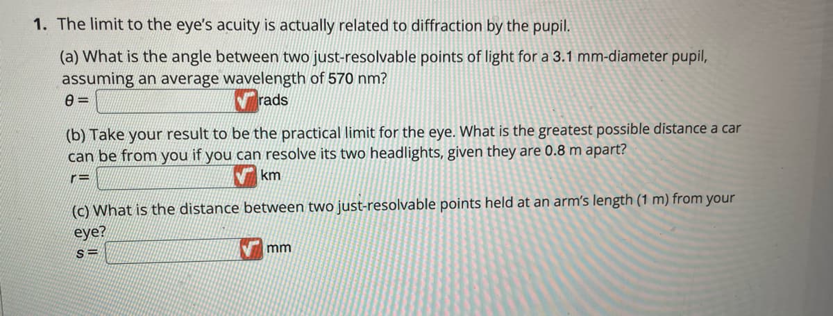 1. The limit to the eye's acuity is actually related to diffraction by the pupil.
(a) What is the angle between two just-resolvable points of light for a 3.1 mm-diameter pupil,
assuming an average wavelength of 570 nm?
rads
(b) Take your result to be the practical limit for the eye. What is the greatest possible distance a car
can be from you if you can resolve its two headlights, given they are 0.8 m apart?
r=
km
(c) What is the distance between two just-resolvable points held at an arm's length (1 m) from your
eye?
mm
S=
