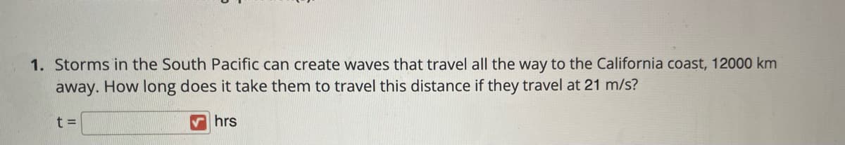 1. Storms in the South Pacific can create waves that travel all the way to the California coast, 12000 km
away. How long does it take them to travel this distance if they travel at 21 m/s?
t D
V hrs
