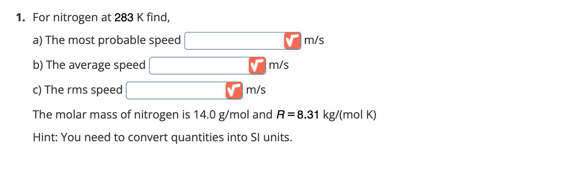 1. For nitrogen at 283 K find,
a) The most probable speed
✔m/s
b) The average speed
m/s
c) The rms speed
m/s
The molar mass of nitrogen is 14.0 g/mol and R= 8.31 kg/(mol K)
Hint: You need to convert quantities into SI units.