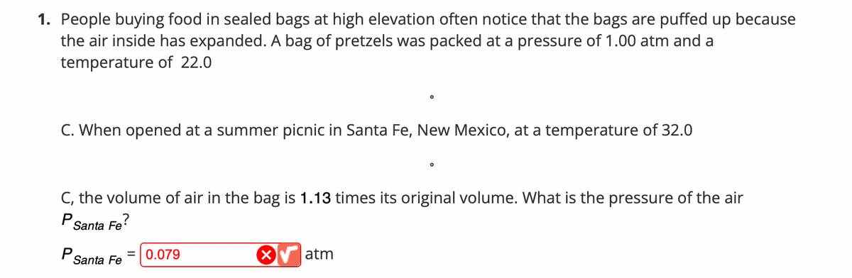 1. People buying food in sealed bags at high elevation often notice that the bags are puffed up because
the air inside has expanded. A bag of pretzels was packed at a pressure of 1.00 atm and a
temperature of 22.0
C. When opened at a summer picnic in Santa Fe, New Mexico, at a temperature of 32.0
C, the volume of air in the bag is 1.13 times its original volume. What is the pressure of the air
P
Santa Fe?
= 0.079
Santa Fe
X atm