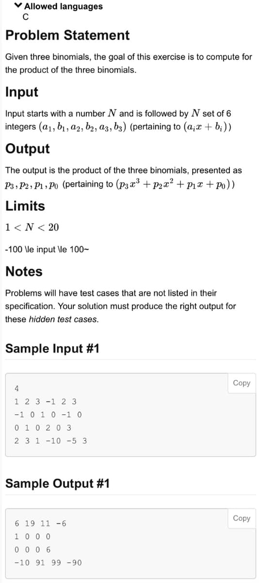 ✓ Allowed languages
C
Problem Statement
Given three binomials, the goal of this exercise is to compute for
the product of the three binomials.
Input
Input starts with a number N and is followed by N set of 6
integers (a1, b₁, a2, b2, a3, b3) (pertaining to (a,x+b;))
Output
The output is the product of the three binomials, presented as
P3, P2, P1, Po (pertaining to (p3x³ +p2x² + P₁x +Po))
Limits
1 < N < 20
-100 \le input \le 100-
Notes
Problems will have test cases that are not listed in their
specification. Your solution must produce the right output for
these hidden test cases.
Sample Input #1
4
1 2 3 1 2 3
-1 0 1 0 -1 0
0 1 0 2 0 3
2 3 1 -10 -5 3
Sample Output #1
6 19 11 -6
1 0 0 0
0006
-10 91 99 -90
Copy
Copy