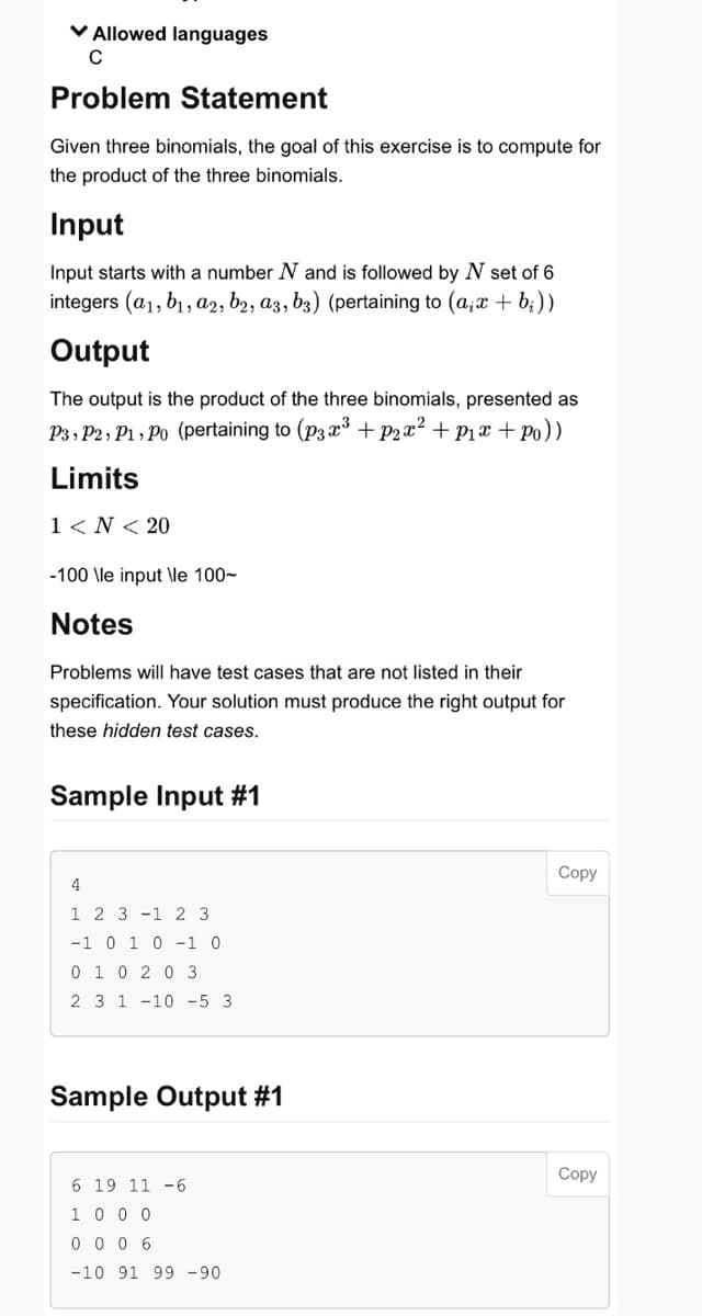 ✓ Allowed languages
C
Problem Statement
Given three binomials, the goal of this exercise is to compute for
the product of the three binomials.
Input
Input starts with a number N and is followed by N set of 6
integers (a1, b₁, a2, b2, a3, b3) (pertaining to (a,x + b₂))
Output
The output is the product of the three binomials, presented as
P3, P2, P1, Po (pertaining to (p3x³ + p₂x² + p₁x + Po))
Limits
1 < N < 20
-100 \le input \le 100-
Notes
Problems will have test cases that are not listed in their
specification. Your solution must produce the right output for
these hidden test cases.
Sample Input #1
4
1 2 3 1 2 3
-1 0 1 0 -1 0
0 10 20 3
2 3 1 -10 -5 3
Sample Output #1
6 19 11 -6
1 0 0 0
0006
-10 91 99 -90
Copy
Copy