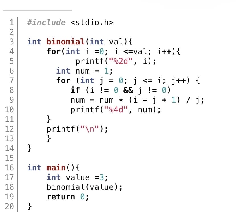 123
2
4
5
6
7
8
9
10
11
12
13
14
15
16
17
18
19
20
#include <stdio.h>
int binomial (int val) {
for(int i=0; i <=val; i++) {
printf("%2d", i);
int num = 1;
}
}
0; j <= i; j++) {
if (i != 0 && j != 0)
-
num = num * (i − j + 1) / j;
printf("%4d", num);
}
for (int j
printf("\n");
}
int main() {
int value =3;
binomial(value);
return 0;