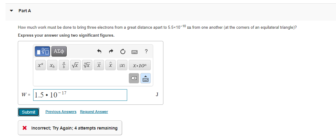 Part A
How much work must be done to bring three electrons from a great distance apart to 5.5x10-10 m from one another (at the corners of an equilateral triangle)?
Express your answer using two significant figures.
?
xa
x.10n
W = 1.5 • 10-17
J
Submit
Previous Answers Request Answer
X Incorrect; Try Again; 4 attempts remaining
