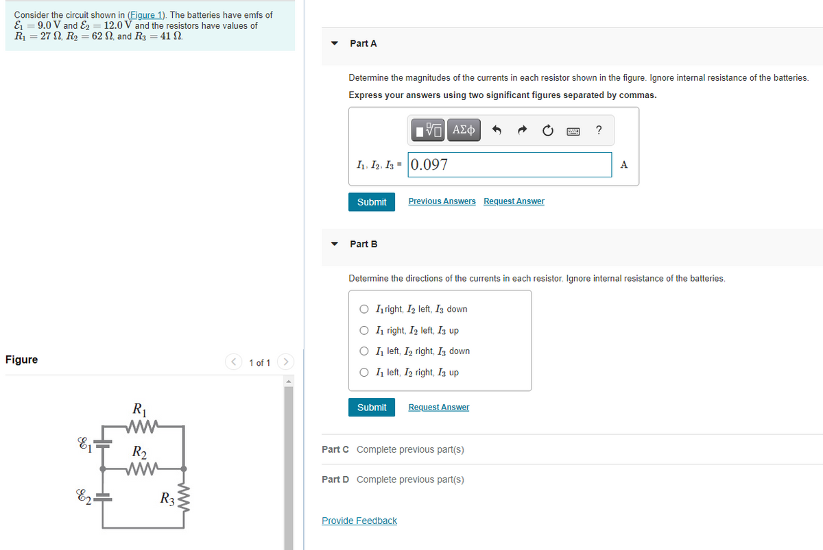 Consider the circuit shown in (Figure 1). The batteries have emfs of
E = 9.0 V and E = 12.0 V and the resistors have values of
R = 27 N, R2 = 62 N, and R3 = 41 N.
Part A
Determine the magnitudes of the currents in each resistor shown in the figure. Ignore internal resistance of the batteries.
Express your answers using two significant figures separated by commas.
ΑΣφ
I1, I2, Iz = 0.097
A
Submit
Previous Answers Request Answer
Part B
Determine the directions of the currents in each resistor. Ignore internal resistance of the batteries.
O right, I2 left, Iz down
O I1 right, I2 left, Iz up
O 1 left, Iz right, I3 down
Figure
< 1 of 1 >
O I1 left, I2 right, I3 up
Request Answer
R1
ww
E =
Submit
Part C Complete previous part(s)
R2
ww
Part D Complete previous part(s)
R3
Provide Feedback
