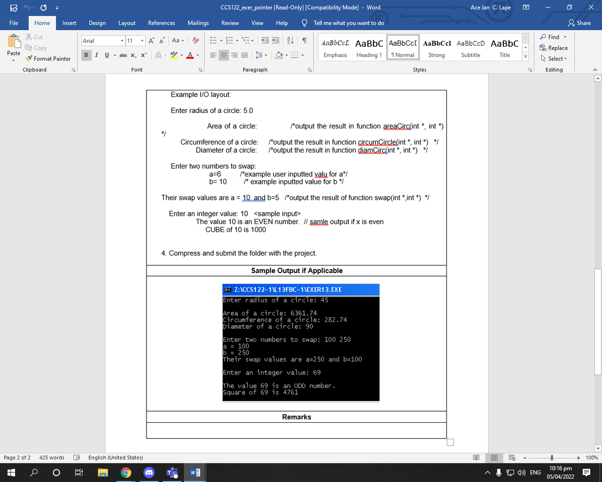 CCS122_exer_pointer [Read-Only] [Compatibility Mode] - Word
Ace Jan C. Lape
File
Home
Insert
Design
Layout
References
Mailings
Review
View
Help
O Tell me what you want to do
& Share
X Cut
P Find -
Arial
- 11
A A Aa -
AABBCCL AABBC AaBbCc[ AaBbCcl AaBbCcD AaBbC
akc Replace
A Select -
EE Copy
BIU - abe x, x²
A - aly
Paste
- A-
Emphasis Heading 1 1 Normal
Strong
Subtitle
Title
Format Painter
Clipboard
Font
Paragraph
Styles
Editing
Example I/O layout:
Enter radius of a circle: 5.0
Area of a circle:
*output the result in function areaCirc(int *, int *)
*/
Circumference of a circle: *output the result in function circumCircle(int *, int *) */
Diameter of a circle: *output the result in function diamCirclint *, int *) *i
Enter two numbers to swap:
a=6
b= 10
*example user inputted valu for a*/
* example inputted value for b */
Their swap values are a = 10 and b=5 /*output the result of function swap(int *,int *) */
Enter an integer value: 10 <sample input>
The value 10 is an EVEN number. Il samle output if x is even
CUBE of 10 is 1000
4. Compress and submit the folder with the project.
Sample Output if Applicable
CA Z:\CCS122-1\L13FBC~1\EXER13.EXE
Enter radius of a circle: 45
Area of a circle: 6361.74
Circumference of a circle: 282.74
Diameter of a circle: 90
Enter two numbers to swap: 100 250
a = 100
b = 250
Their swap values are a=250 and b=100
Enter an integer value: 69
The value 69 is an ODD number.
Square of 69 is 4761
Remarks
Page 2 of 2
425 words
DE English (United States)
+ 100%
10:16 pm
J 4) ENG
05/04/2022
近
