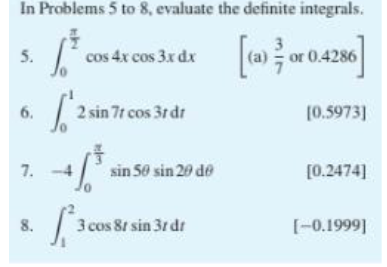 In Problems 5 to 8, evaluate the definite integrals.
5.
cos 4x cos 3x dx
|(a) or 0.4286
| 2 sin 7r cos 3r dr
6.
[0.5973]
7.
sin 50 sin 20 de
[0.2474]
8.
3 cos 8t sin 3r dr
[-0.1999]
