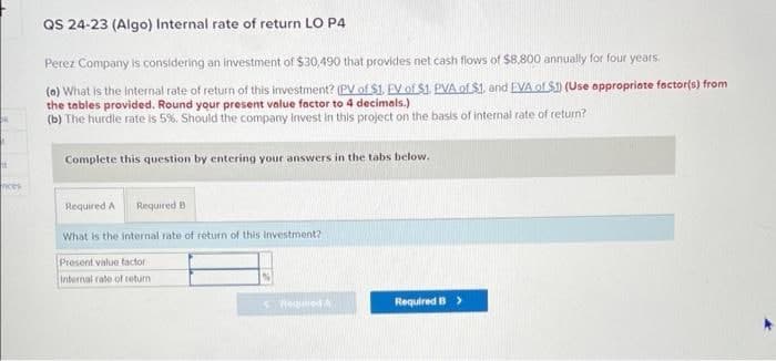 QS 24-23 (Algo) Internal rate of return LO P4
Perez Company is considering an investment of $30,490 that provides net cash flows of $8,800 annually for four years.
(a) What is the internal rate of return of this investment? (PV of $1. EV of $1. PVA of $1, and EVA of $1) (Use appropriate factor(s) from
the tables provided. Round your present value factor to 4 decimals.)
(b) The hurdle rate is 5%. Should the company invest in this project on the basis of internal rate of return?
Complete this question by entering your answers in the tabs below.
H
Required A
Required B
What is the internal rate of return of this investment?
Present value factor
Internal rate of return
< Required A
Required B >
nices