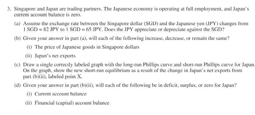 3. Singapore and Japan are trading partners. The Japanese economy is operating at full employment, and Japan's
current account balance is zero.
(a) Assume the exchange rate between the Singapore dollar (SGD) and the Japanese yen (JPY) changes from
1 SGD = 82 JPY to 1 SGD = 65 JPY. Does the JPY appreciate or depreciate against the SGD?
(b) Given your answer in part (a), will each of the following increase, decrease, or remain the same?
(i) The price of Japanese goods in Singapore dollars
(ii) Japan's net exports
(c) Draw a single correctly labeled graph with the long-run Phillips curve and short-run Phillips curve for Japan.
On the graph, show the new short-run equilibrium as a result of the change in Japan's net exports from
part (b)(ii), labeled point X.
(d) Given your answer in part (b)(ii), will each of the following be in deficit, surplus, or zero for Japan?
(i) Current account balance
(ii) Financial (capital) account balance
