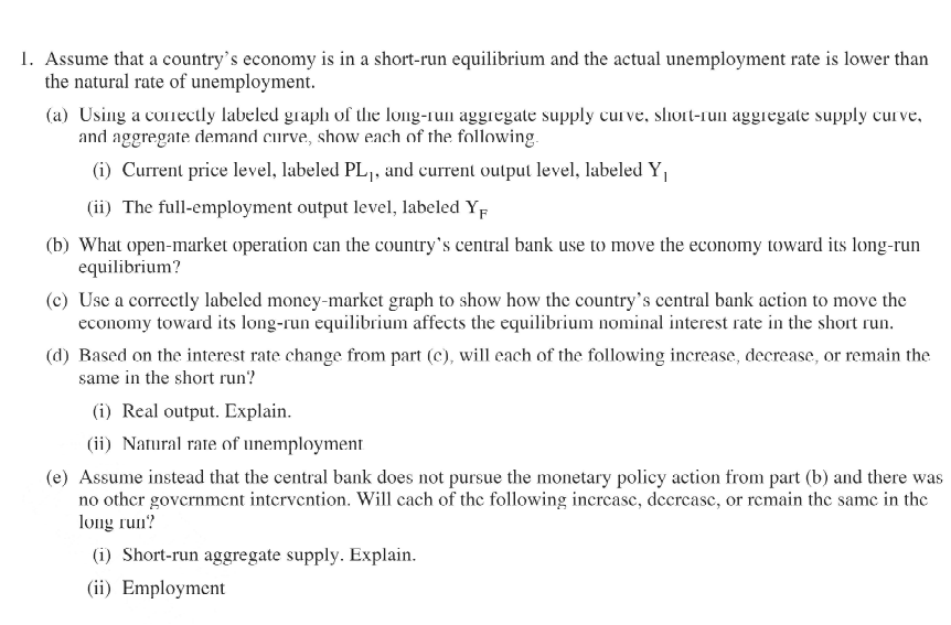 1. Assume that a country's economy is in a short-run equilibrium and the actual unemployment rate is lower than
the natural rate of unemployment.
(a) Using a conectly labeled graph of the long-run aggregate supply curve, slhort-run aggregate supply curve,
and aggregate demand curve, show each of the following.
(i) Current price level, labeled PL1, and current output level, labeled Y
(ii) The full-employment output level, labeled YF
(b) What open-market operation can the country's central bank use to move the economy toward its long-run
equilibrium?
(c) Use a correctly labcled money-market graph to show how the country's central bank action to move the
economy toward its long-run equilibrium affects the equilibrium nominal interest rate in the short run.
(d) Based on the interest rate change from part (c), will each of the following increase, decrease, or remain the
same in the short run?
(i) Real output. Explain.
(ii) Natural rate of unemployment
(e) Assume instead that the central bank does not pursue the monetary policy action from part (b) and there was
no other government intervention. Will cach of the following incrcasc, decrcasc, or remain the same in the
long run?
(i) Short-run aggregate supply. Explain.
(ii) Employment
