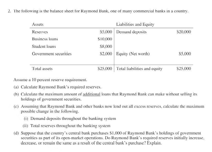 2. The following is the balance sheet for Raymond Bank, one of many commercial banks in a country.
Assets
Liabilities and Equity
Reserves
$5.000 Demand deposits
$20.000
Business loans
$10,000
Student loans
$8,000
Government securities
$2,000 Equity (Net worth)
$5,000
Total assets
$25,000 Total liabilities and equity
$25,000
Assume a 10 percent reserve requirement.
(a) Calculate Raymond Bank's required reserves.
(h) Calculate the maximum amount of additional loans that Raymond Bank can make without selling its
holdings of government securities.
(c) Assuming that Raymond Bank and other banks now lend out all excess reserves, calculate the maximum
possible change in the following.
(i) Demand deposits throughout the banking system
(ii) Total reserves throughout the banking system
(d) Suppose that the country's central bank purchases $1,000 of Raymond Bank's holdings of government
securities as part of its open-market operations. Do Raymond Bank's required reserves initially increase,
decrease, or remain the same as a result of the central bank's purchase? Explain.
