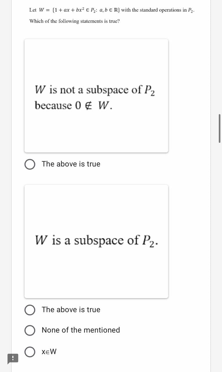 Let W = {1+ ax + bx? E P: a, b E R} with the standard operations in P2.
Which of the following statements is true?
W is not a subspace of P2
because 0 € W.
The above is true
W is a subspace of P2.
The above is true
None of the mentioned
XeW
