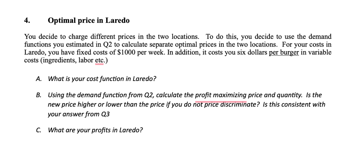 4. Optimal price in Laredo
You decide to charge different prices in the two locations. To do this, you decide to use the demand
functions you estimated in Q2 to calculate separate optimal prices in the two locations. For your costs in
Laredo, you have fixed costs of $1000 per week. In addition, it costs you six dollars per burger in variable
costs (ingredients, labor etc.)
A. What is your cost function in Laredo?
B.
Using the demand function from Q2, calculate the profit maximizing price and quantity. Is the
new price higher or lower than the price if you do not price discriminate? Is this consistent with
your answer from Q3
C. What are your profits in Laredo?