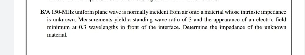 B/A 150-MHz uniform plane wave is normally incident from air onto a material whose intrinsic impedance
is unknown. Measurements yield a standing wave ratio of 3 and the appearance of an electric field
minimum at 0.3 wavelengths in front of the interface. Determine the impedance of the unknown
material.
