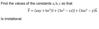 Find the values of the constants a, b, c so that
F = (axy + bz*)i+ (3x² – cz)j + (3xz? – y)k
Is irrotational.
