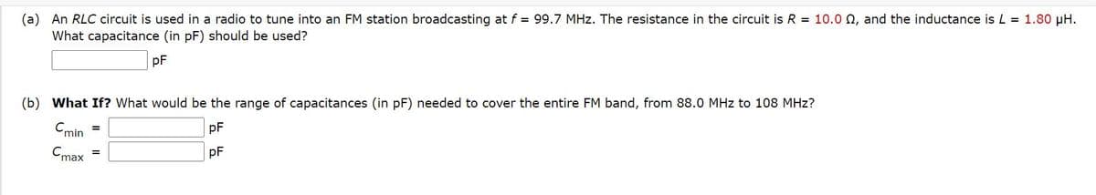 (a) An RLC circuit is used in a radio to tune into an FM station broadcasting at f = 99.7 MHz. The resistance in the circuit is R = 10.0 Q, and the inductance is L = 1.80 µH.
What capacitance (in pF) should be used?
pF
(b) What If? What would be the range of capacitances (in pF) needed to cover the entire FM band, from 88.0 MHz to 108 MHz?
C.
'min
pF
Cmax
pF
