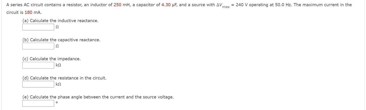 A series AC circuit contains a resistor, an inductor of 250 mH, a capacitor of 4.30 µF, and a source with AV,
= 240 V operating at 50.0 Hz. The maximum current in the
max
circuit is 180 mA.
(a) Calculate the inductive reactance.
Ω
(b) Calculate the capacitive reactance.
Ω
(c) Calculate the impedance.
(d) Calculate the resistance in the circuit.
(e) Calculate the phase angle between the current and the source voltage.
