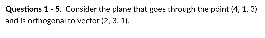 Questions 1 - 5. Consider the plane that goes through the point (4, 1, 3)
and is orthogonal to vector (2, 3, 1).
