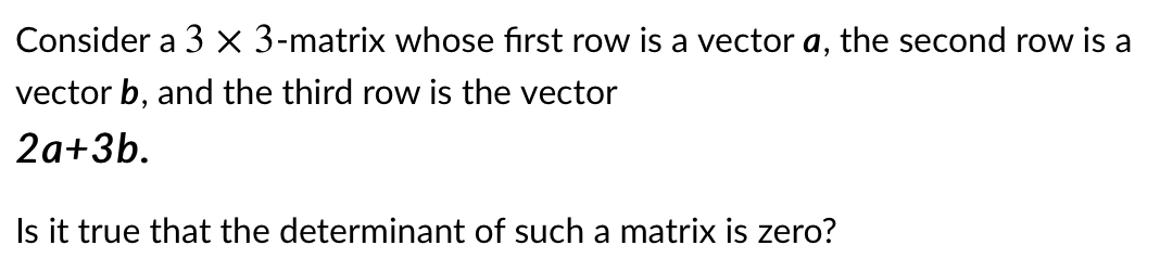 Consider a 3 x 3-matrix whose first row is a vector a, the second row is a
vector b, and the third row is the vector
2a+3b.
Is it true that the determinant of such a matrix is zero?
