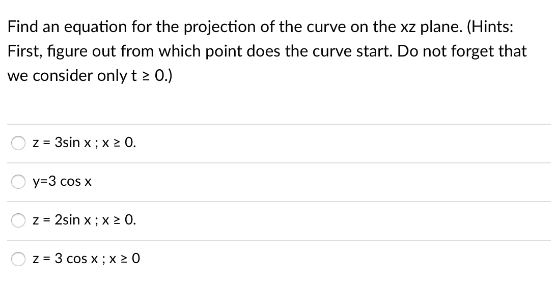 Find an equation for the projection of the curve on the xz plane. (Hints:
First, figure out from which point does the curve start. Do not forget that
we consider only t > 0.)
z = 3sin x ; x > 0.
y=3 cos x
z = 2sin x ; x > 0.
z = 3 cos x ; x 2 0
