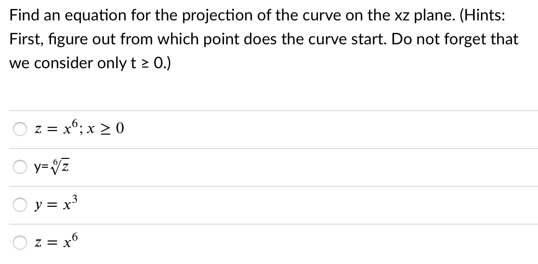 Find an equation for the projection of the curve on the xz plane. (Hints:
First, figure out from which point does the curve start. Do not forget that
we consider only t 2 0.)
= x°; x > 0
y= Vz
y = x
z = x
O O

