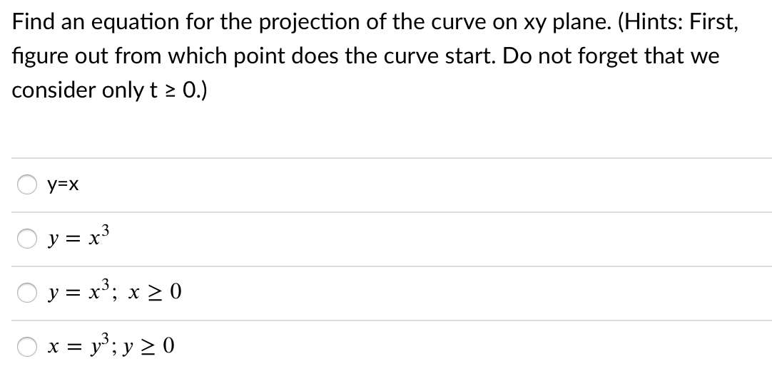 Find an equation for the projection of the curve on xy plane. (Hints: First,
figure out from which point does the curve start. Do not forget that we
consider onlyt > 0.)
y=x
O y = x3
O y = x³; x 2 0
O x = y; y 2 0
