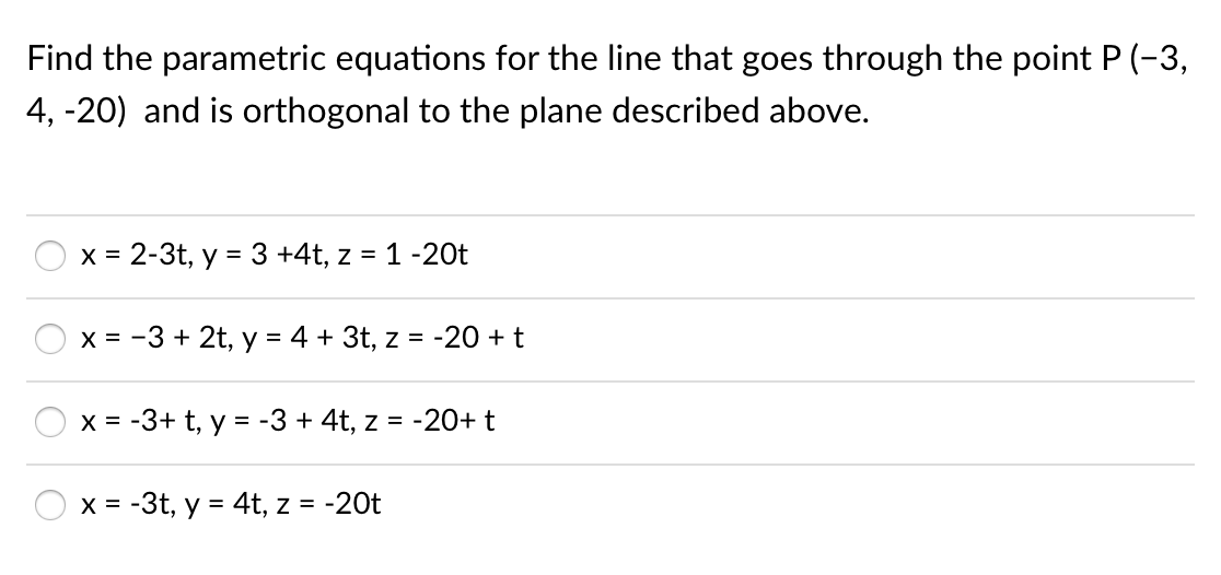 Find the parametric equations for the line that goes through the point P (-3,
4, -20) and is orthogonal to the plane described above.
x = 2-3t, y = 3 +4t, z = 1 -20t
X = -3 + 2t, y = 4 + 3t, z = -20 + t
X = -3+ t, y = -3 + 4t, z = -20+t
x = -3t, y = 4t, z = -20t
