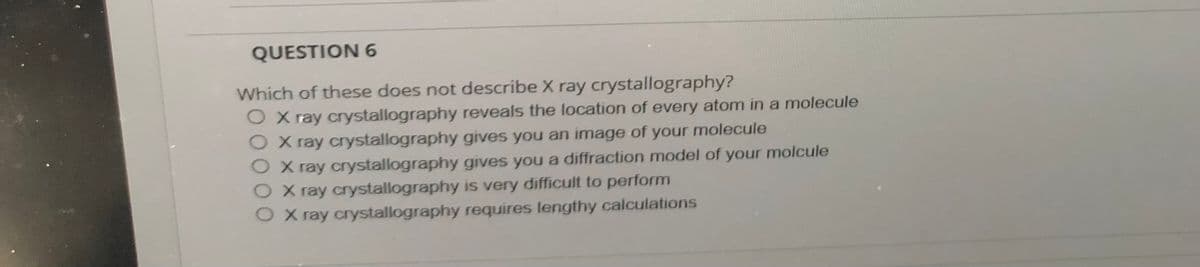 QUESTION 6
Which of these does not describe X ray crystallography?
O X ray crystallography reveals the location of every atom in a molecule
O X ray crystallography gives you an image of your molecule
OX ray crystallography gives you a diffraction model of your molcule
O X ray crystallography is very difficult to perform
X ray crystallography requires lengthy calculations
